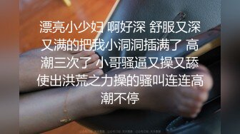 漂亮小少妇 啊好深 舒服又深又满的把我小洞洞插满了 高潮三次了 小哥骚逼又操又舔使出洪荒之力操的骚叫连连高潮不停