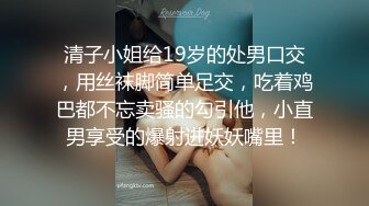 清子小姐给19岁的处男口交，用丝袜脚简单足交，吃着鸡巴都不忘卖骚的勾引他，小直男享受的爆射进妖妖嘴里！