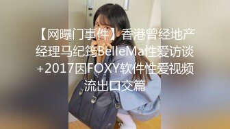 【网曝门事件】香港曾经地产经理马纪筠BelleMa性爱访谈+2017因FOXY软件性爱视频流出口交篇