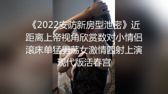 《2022安防新房型泄密》近距离上帝视角欣赏数对小情侣滚床单猛男荡女激情四射上演现代版活春宫