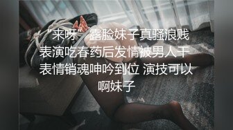 “来呀”露脸妹子真骚浪贱 表演吃春药后发情被男人干 表情销魂呻吟到位 演技可以啊妹子