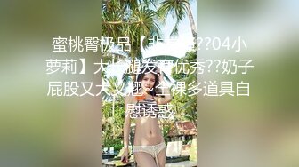 蜜桃臀极品【非常骚??04小萝莉】大长腿发育优秀??奶子屁股又大又翘~全裸多道具自慰诱惑