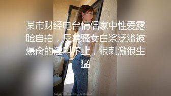 某市财经电台情侣家中性爱露脸自拍，反差骚女白浆泛滥被爆肏的淫叫不止，很刺激很生猛