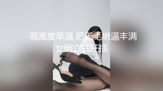 -高难度草逼 把无毛嫩逼丰满女倒立式狂插