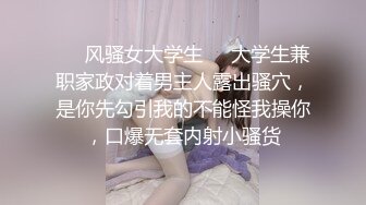 ❤️风骚女大学生❤️大学生兼职家政对着男主人露出骚穴，是你先勾引我的不能怪我操你，口爆无套内射小骚货