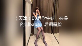 （天津）00后学生妹，被操的叫baba！后期露脸