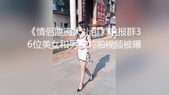 《情侣泄密大礼包》电报群36位美女和男友啪啪视频被曝光