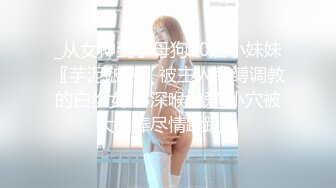 _从女神到小母狗00后小妹妹〖芋泥啵啵〗被主人束缚调教的白丝女仆 深喉口爱 小穴被大肉棒尽情蹂躏！