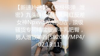 【新速片遞】 《究极核弹✅泄密》九头身极品巨乳网红反差女神Npxvip私拍完结，顶级骚货专用精盆细腰丰乳肥臀，男人泄欲神器[5920M/MP4/02:13:11]