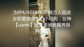 [MP4/475MB]不做万人追淑女却要做金主的小母狗，女神【uares】被土豪爸爸圈养各种调教