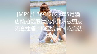 [MP4/1.36G]2022年5月酒店偷拍戴眼镜的小胖妹被男友无套抽插，胸型完美，吃完就操