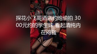 探花小飞哥酒店约炮偷拍 3000元约的学生妹 看起清纯内在闷骚