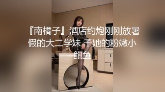 『南橘子』酒店约炮刚刚放暑假的大二学妹 干她的粉嫩小鲍鱼