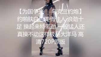 【为国争光❤️乌克兰约炮】约啪肤白貌美俏佳人 浪劲十足 操起来特带劲 一般猛人还真操不动这样极品大洋马 高清720P原版