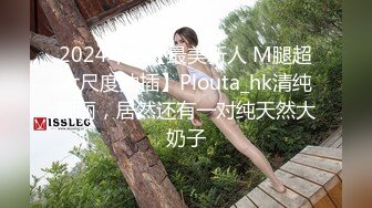 2024年，【最美新人 M腿超大尺度抽插】Plouta_hk清纯靓丽，居然还有一对纯天然大奶子