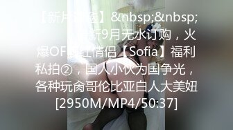 【新片速遞】&nbsp;&nbsp; ⚫️⚫️最新9月无水订购，火爆OF网红情侣【Sofia】福利私拍②，国人小伙为国争光，各种玩肏哥伦比亚白人大美妞[2950M/MP4/50:37]