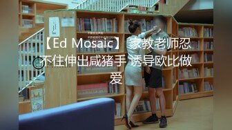 【Ed Mosaic】 家教老师忍不住伸出咸猪手 诱导欧比做爱