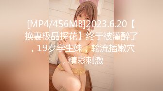 [MP4/456MB]2023.6.20【换妻极品探花】终于被灌醉了，19岁学生妹，轮流插嫩穴，精彩刺激