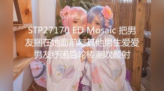 STP27170 ED Mosaic 把男友捆在她面前与其他男生爱爱男友纾困后轮棒潮吹颜射