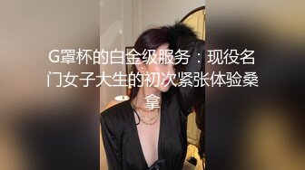 G罩杯的白金级服务：现役名门女子大生的初次紧张体验桑拿