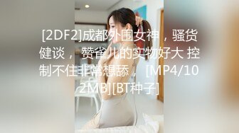 [2DF2]成都外围女神，骚货健谈， 赞雀儿的实物好大 控制不住非常想舔， [MP4/102MB][BT种子]