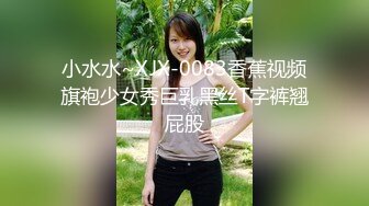 小水水~XJX-0083香蕉视频旗袍少女秀巨乳黑丝T字裤翘屁股