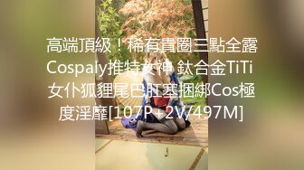 高端頂級！稀有貴圈三點全露Cospaly推特女神 鈦合金TiTi 女仆狐貍尾巴肛塞捆綁Cos極度淫靡[107P+2V/497M]