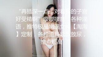 “再插深一点，对着我的子宫好受精啊”嘤嘤嗲音，各种淫语，推特极品嫩逼女神【淘淘】定制，各种道具紫薇放尿，撸点超高