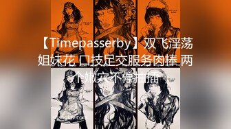 【Timepasserby】双飞淫荡姐妹花 口技足交服务肉棒 两个嫩穴不停抽插