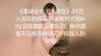 《重磅全站无水首发》30万人追踪的极品网美推特尤物kitty顶级露脸反差私拍✿身材颜值天花板各种肉Z3P有钱人的玩物