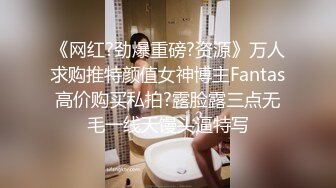 《网红?劲爆重磅?资源》万人求购推特颜值女神博主Fantas高价购买私拍?露脸露三点无毛一线天馒头逼特写