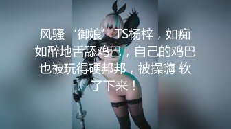 风骚‘御娘’TS杨梓，如痴如醉地舌舔鸡巴，自己的鸡巴也被玩得硬邦邦，被操嗨 软了下来！