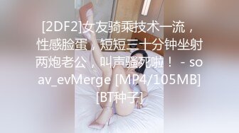 [2DF2]女友骑乘技术一流，性感脸蛋，短短三十分钟坐射两炮老公，叫声骚死啦！ - soav_evMerge [MP4/105MB][BT种子]