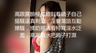 高跟露臉極品妞對着鏡子自己摳騷逼真刺激，淫聲蕩語互動撩騷，揉奶摳逼看特寫淫水泛濫，高潮噴水把鏡子打濕