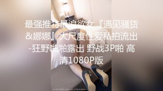 最强推特最浪欲女『遇见骚货&娜娜』大尺度性爱私拍流出-狂野啪啪露出 野战3P啪 高清1080P版