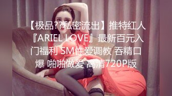 【极品??私密流出】推特红人『ARIEL LOVE』最新百元入门福利 SM性爱调教 吞精口爆 啪啪做爱 高清720P版