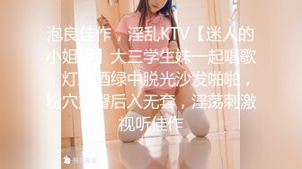 泡良佳作，淫乱KTV【迷人的小姐姐】大三学生妹一起唱歌，灯红酒绿中脱光沙发啪啪，粉穴翘臀后入无套，淫荡刺激视听佳作