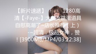 【新片速遞】 ✨✨✨♈1280高清【-Faye-】大美女跳蛋道具自慰高潮了~店长推荐（上）✨✨✨-~超清，极品女神，赞！[3900MB/MP4/03:22:38]