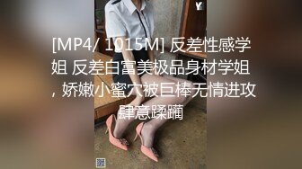 [MP4/ 1015M] 反差性感学姐 反差白富美极品身材学姐，娇嫩小蜜穴被巨棒无情进攻肆意蹂躏