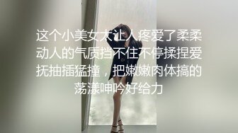 这个小美女太让人疼爱了柔柔动人的气质挡不住不停揉捏爱抚抽插猛撞，把嫩嫩肉体搞的荡漾呻吟好给力