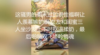 这骚男的周末过的很性福啊让人羡慕嫉妒恨 女友和闺蜜三人坐沙发上不时抠逼揉奶，最后啪啪双飞娇吟销魂