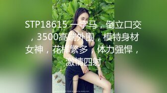 STP18615 一字马，倒立口交，3500高端外围，模特身材女神，花样繁多，体力强悍，激情四射