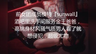 前女团成员模特『sunwall』酒吧里洗手间服务金主爸爸，高挑身材风骚气质男人看了就想侵犯，超级尤物