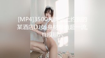 [MP4]3500元微信上约到的某酒店DJ女,身材颜值超一流,互摸掰穴