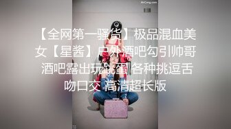 【全网第一骚货】极品混血美女【星酱】户外酒吧勾引帅哥 酒吧露出玩跳蛋 各种挑逗舌吻口交 高清超长版